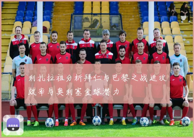 利扎拉祖分析拜仁与巴黎之战进攻效率与奥利塞金球潜力