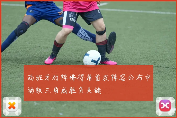 西班牙对阵佛得角首发阵容公布中场铁三角成胜负关键