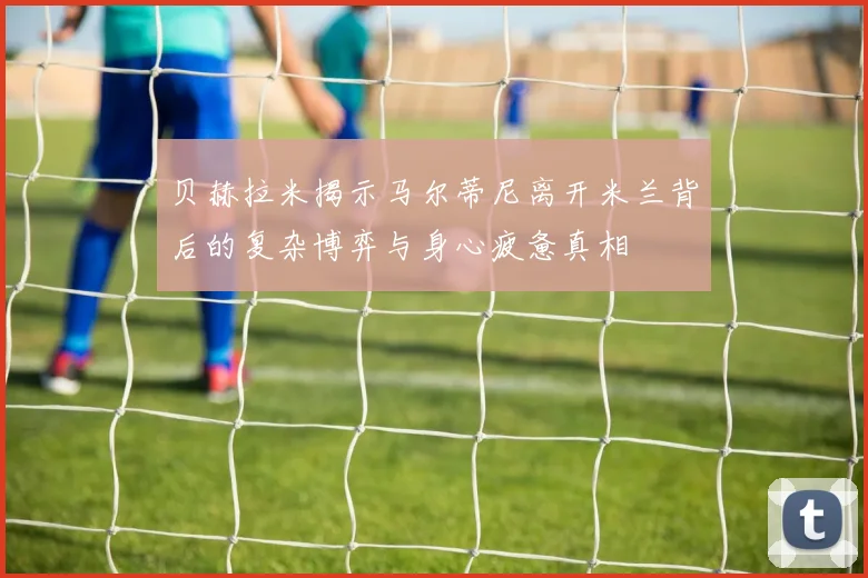 贝赫拉米揭示马尔蒂尼离开米兰背后的复杂博弈与身心疲惫真相