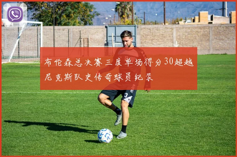 布伦森总决赛三度单场得分30超越尼克斯队史传奇球员纪录