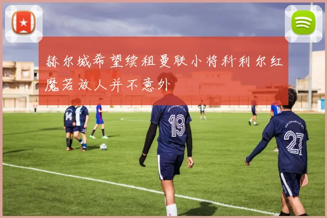 赫尔城希望续租曼联小将科利尔红魔若放人并不意外