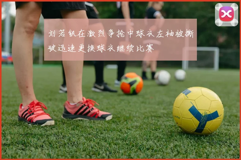 刘若钒在激烈争抢中球衣左袖被撕破迅速更换球衣继续比赛