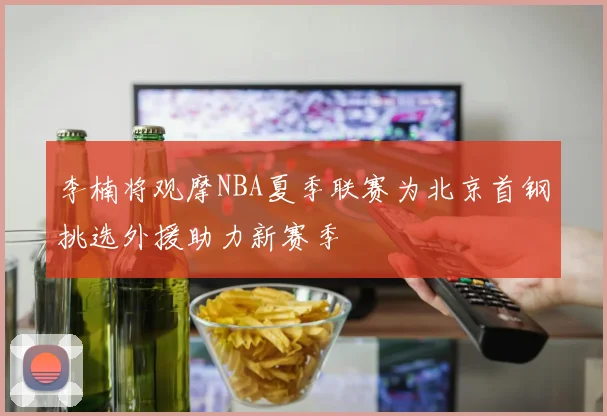 李楠将观摩NBA夏季联赛为北京首钢挑选外援助力新赛季