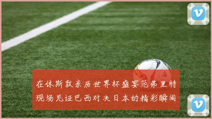 在休斯敦亲历世界杯盛宴范弗里特现场见证巴西对决日本的精彩瞬间