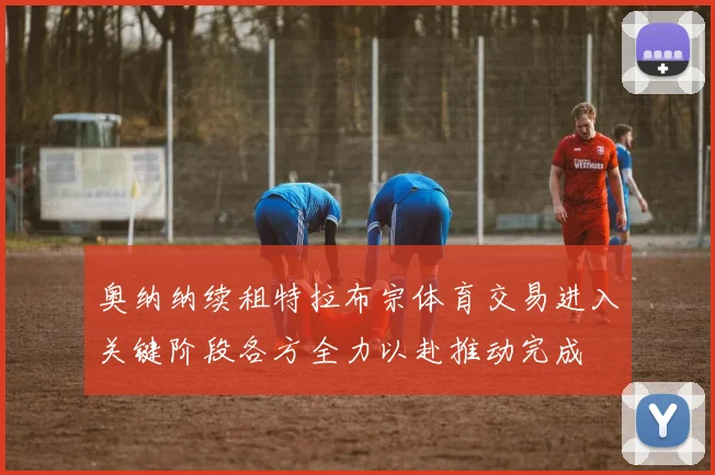 奥纳纳续租特拉布宗体育交易进入关键阶段各方全力以赴推动完成