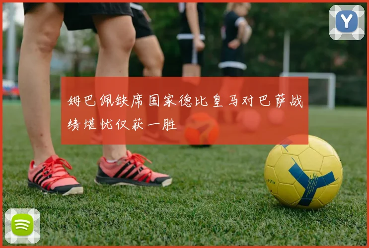 姆巴佩缺席国家德比皇马对巴萨战绩堪忧仅获一胜