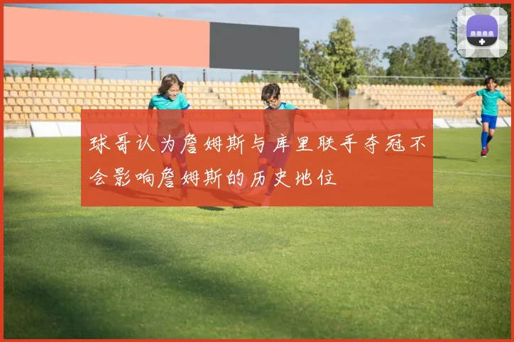 球哥认为詹姆斯与库里联手夺冠不会影响詹姆斯的历史地位
