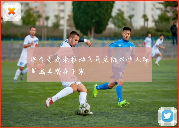 字母哥尚未推动交易至凯尔特人绿军成其潜在下家