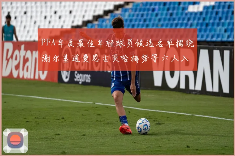 PFA年度最佳年轻球员候选名单揭晓谢尔基道曼恩古莫哈梅努等六人入围