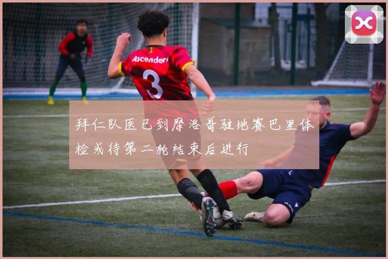 拜仁队医已到摩洛哥驻地赛巴里体检或待第二轮结束后进行